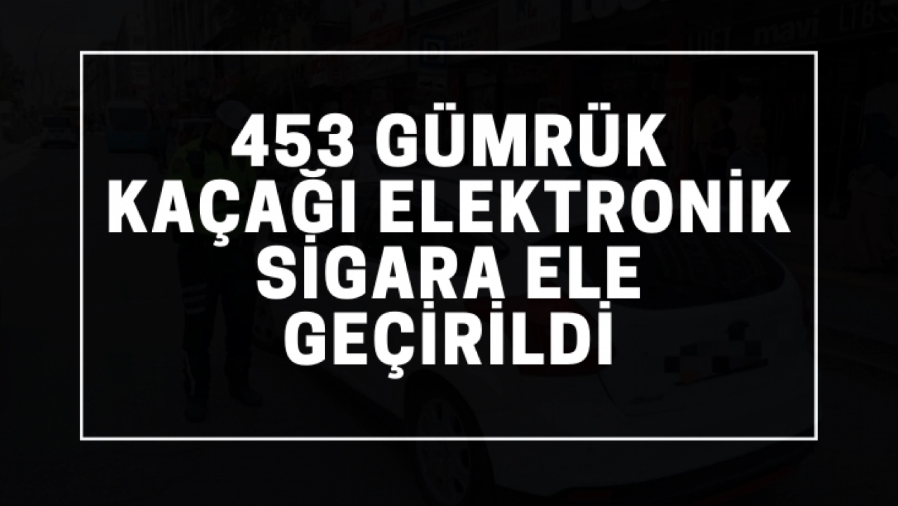 453 gümrük kaçağı elektronik sigara ele geçirildi