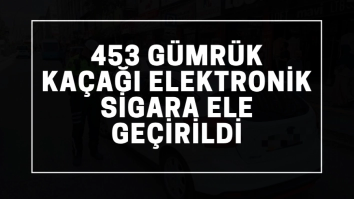 453 gümrük kaçağı elektronik sigara ele geçirildi