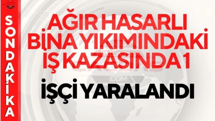 Ağır hasarlı bina yıkımındaki iş kazasında 1 işçi yaralandı