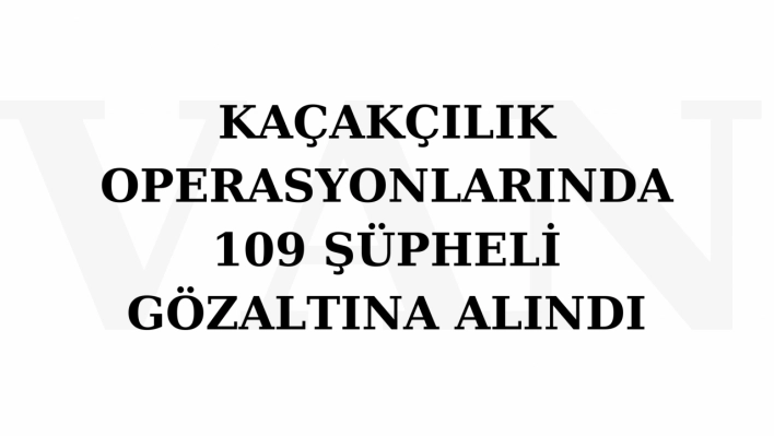 Kaçakçılık operasyonlarında 109 şüpheli gözaltına alındı