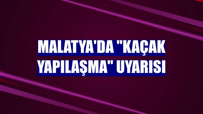 Malatya'da kaçak yapılaşma uyarısı